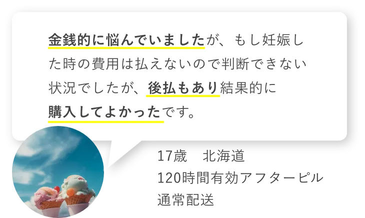 金銭的に悩んでいましたがもし妊娠した時の費用は払えないので判断できない状況でしたが、後払いもあり結果的に購入してよかったです。　17歳北海道　120時間有効アフターピル　通常配送